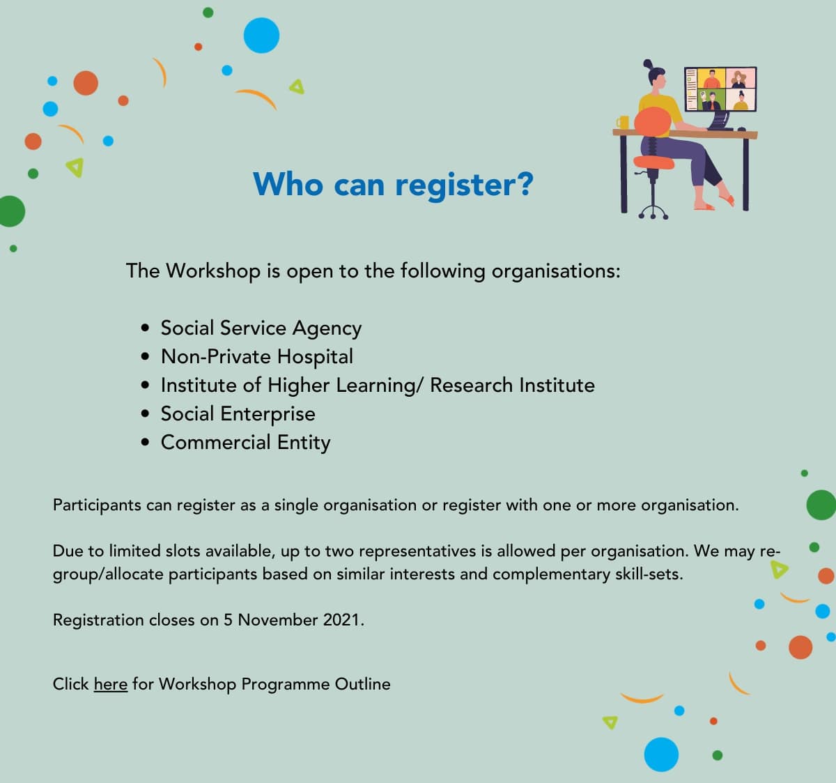 Who can register? The Workshop is open to the following organisations- Social Service Agency, Non-Private Hospital, Institute of Higher Learning/ Research Institute, Social Enterprise, Commercial Entity. Participants can register as a single organisation or register with at least one other organization. Due to limited slots available, up to two representatives is allowed per organisation. We may re-group/ allocate participants based on similar interests and complementary skill-sets. Registration closes on 5 November. Click here (this is a link for Workshop Programme Outline document) for Workshop Programme Outline.